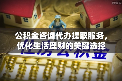 海东公积金咨询代办提取服务，优化生活理财的关键选择