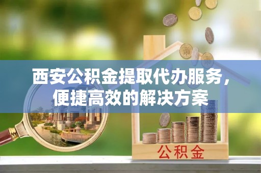 海东西安公积金提取代办服务，便捷高效的解决方案