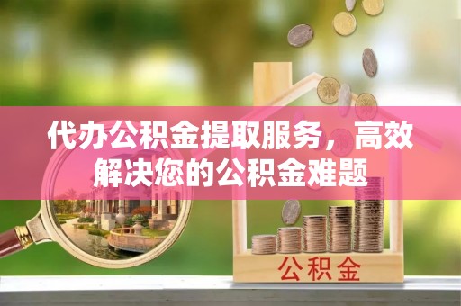 海东代办公积金提取服务，高效解决您的公积金难题