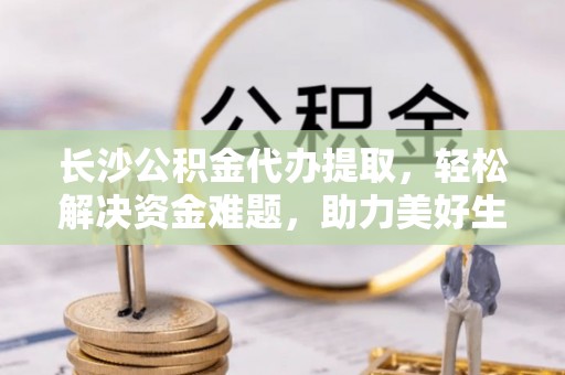 海东长沙公积金代办提取，轻松解决资金难题，助力美好生活
