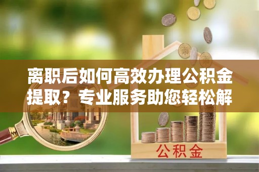 海东离职后如何高效办理公积金提取？专业服务助您轻松解决