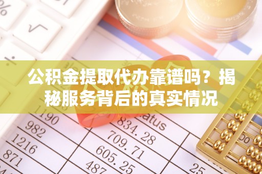 海东公积金提取代办靠谱吗？揭秘服务背后的真实情况