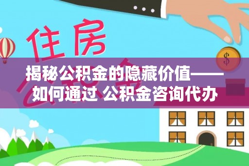 海东揭秘公积金的隐藏价值——如何通过 公积金咨询代办提取 优化财富管理