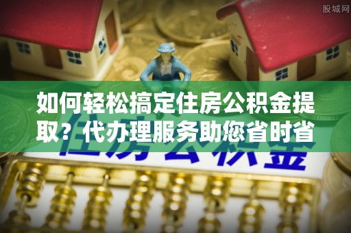 海东如何轻松搞定住房公积金提取？代办理服务助您省时省力