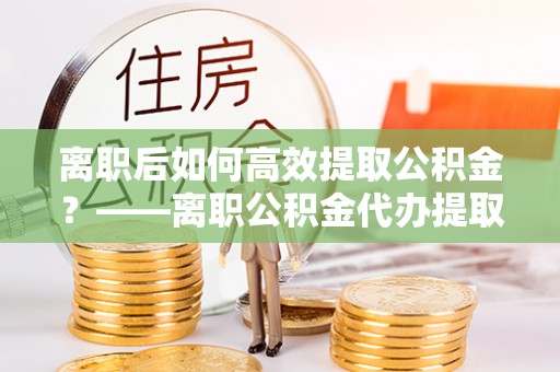 海东离职后如何高效提取公积金？——离职公积金代办提取全流程解析