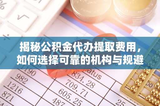 海东揭秘公积金代办提取费用，如何选择可靠的机构与规避潜在风险