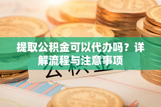 海东提取公积金可以代办吗？详解流程与注意事项