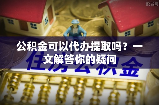 海东公积金可以代办提取吗？一文解答你的疑问