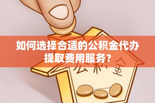 海东如何选择合适的公积金代办提取费用服务？