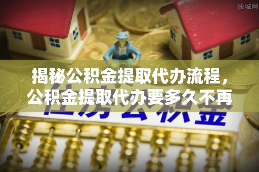 海东揭秘公积金提取代办流程，公积金提取代办要多久不再迷茫