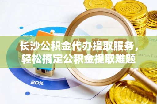 海东长沙公积金代办提取服务，轻松搞定公积金提取难题