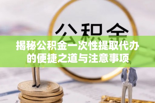 海东揭秘公积金一次性提取代办的便捷之道与注意事项
