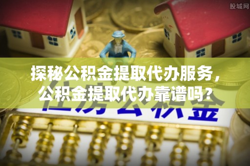 海东探秘公积金提取代办服务，公积金提取代办靠谱吗？