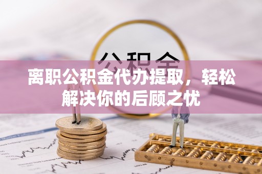海东离职公积金代办提取，轻松解决你的后顾之忧