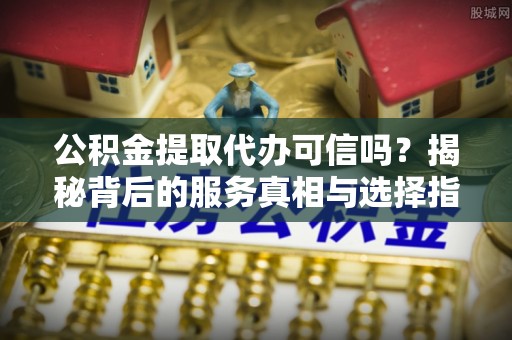海东公积金提取代办可信吗？揭秘背后的服务真相与选择指南