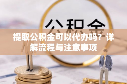 海东提取公积金可以代办吗？详解流程与注意事项