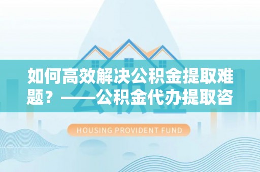 海东如何高效解决公积金提取难题？——公积金代办提取咨询服务全解析