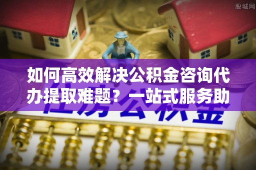 海东如何高效解决公积金咨询代办提取难题？一站式服务助您轻松搞定