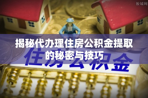 海东揭秘代办理住房公积金提取的秘密与技巧