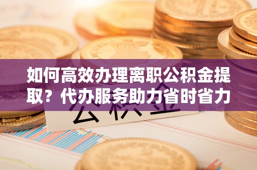 海东如何高效办理离职公积金提取？代办服务助力省时省力
