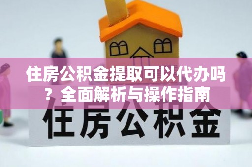 海东住房公积金提取可以代办吗？全面解析与操作指南