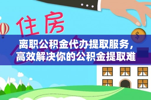 海东离职公积金代办提取服务，高效解决你的公积金提取难题