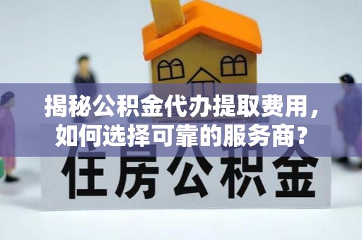 海东揭秘公积金代办提取费用，如何选择可靠的服务商？