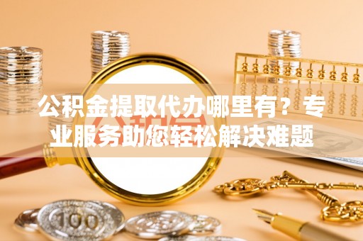 海东公积金提取代办哪里有？专业服务助您轻松解决难题