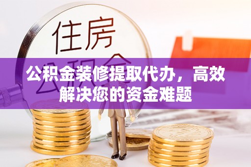 海东公积金装修提取代办，高效解决您的资金难题