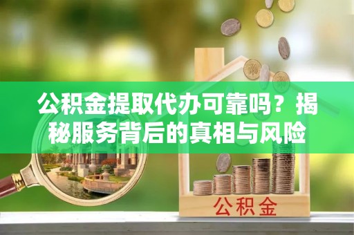 海东公积金提取代办可靠吗？揭秘服务背后的真相与风险