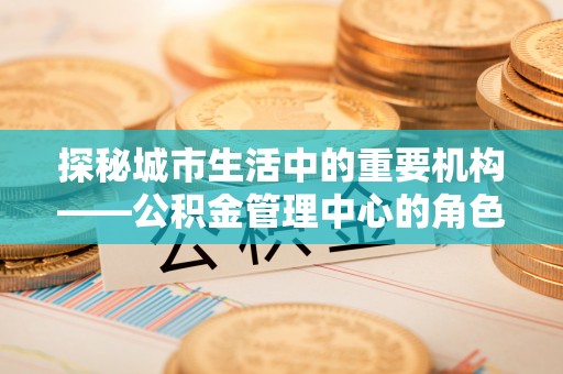 海东探秘城市生活中的重要机构——公积金管理中心的角色与意义