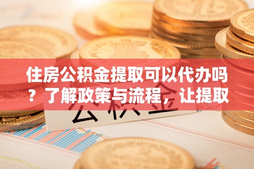 海东住房公积金提取可以代办吗？了解政策与流程，让提取更便捷