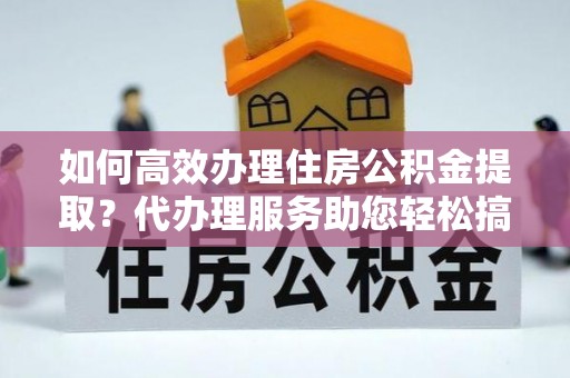 海东如何高效办理住房公积金提取？代办理服务助您轻松搞定