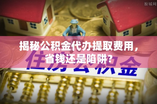 海东揭秘公积金代办提取费用，省钱还是陷阱？