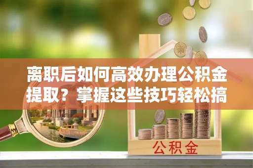 海东离职后如何高效办理公积金提取？掌握这些技巧轻松搞定