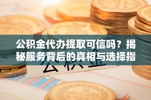 海东公积金代办提取可信吗？揭秘服务背后的真相与选择指南