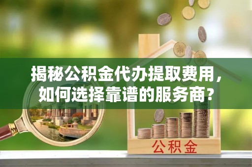 海东揭秘公积金代办提取费用，如何选择靠谱的服务商？