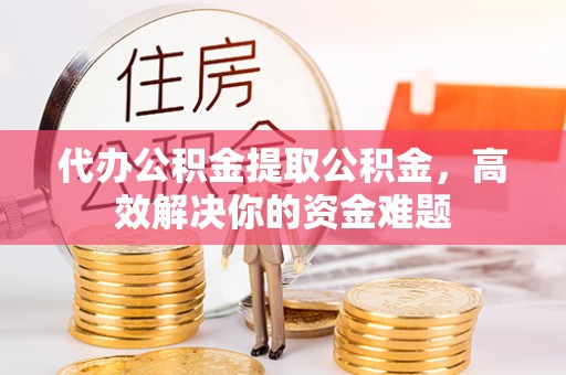 海东代办公积金提取公积金，高效解决你的资金难题