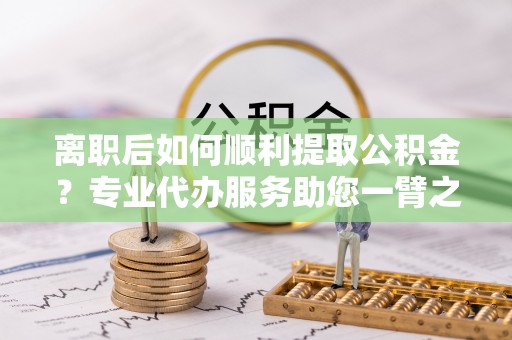 海东离职后如何顺利提取公积金？专业代办服务助您一臂之力