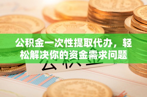 海东公积金一次性提取代办，轻松解决你的资金需求问题