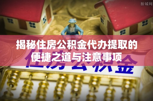 海东揭秘住房公积金代办提取的便捷之道与注意事项