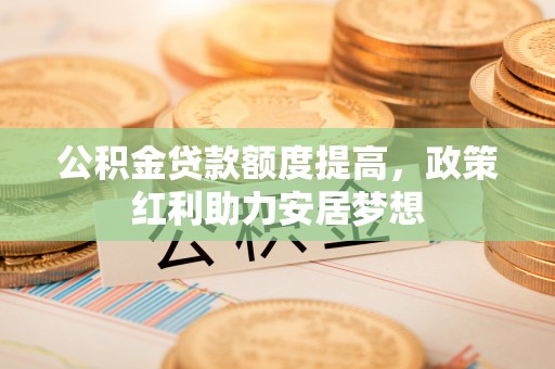 海东公积金贷款额度提高，政策红利助力安居梦想