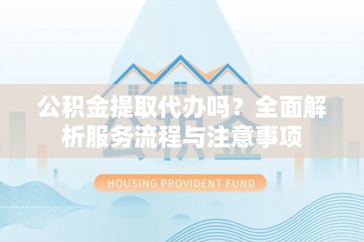 海东公积金提取代办吗？全面解析服务流程与注意事项
