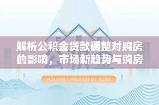 海东解析公积金贷款调整对购房的影响，市场新趋势与购房者策略