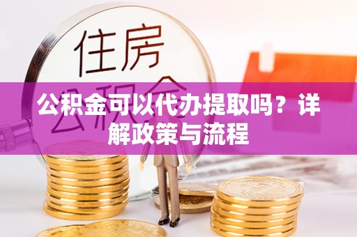 海东公积金可以代办提取吗？详解政策与流程