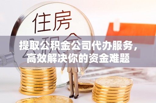 海东提取公积金公司代办服务，高效解决你的资金难题