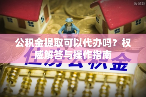 海东公积金提取可以代办吗？权威解答与操作指南