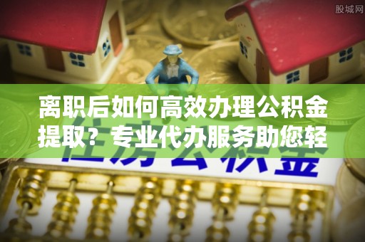 海东离职后如何高效办理公积金提取？专业代办服务助您轻松搞定