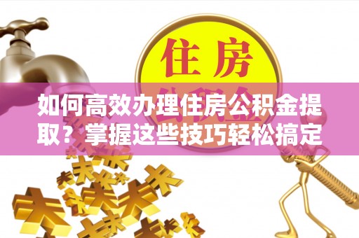 海东如何高效办理住房公积金提取？掌握这些技巧轻松搞定