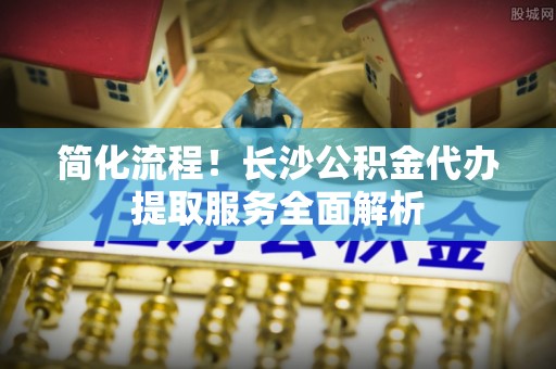 海东简化流程！长沙公积金代办提取服务全面解析
